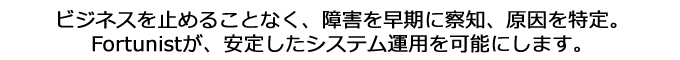 ビジネスを止めることなく、障害を早期に察知、原因を特定。Fortunistが、安定したシステム運用を可能にします。